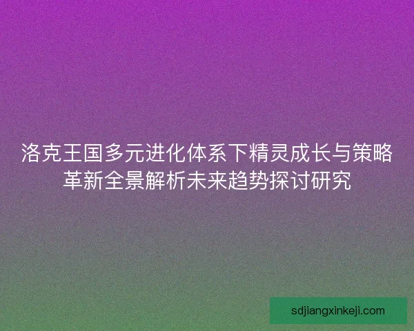 洛克王国多元进化体系下精灵成长与策略革新全景解析未来趋势探讨研究 洛克王国多元进化体系下精灵成长与策略革新全景解析未来趋势探讨研究
