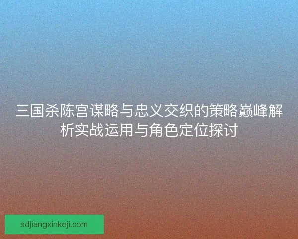 三国杀陈宫谋略与忠义交织的策略巅峰解析实战运用与角色定位探讨 三国杀陈宫谋略与忠义交织的策略巅峰解析实战运用与角色定位探讨