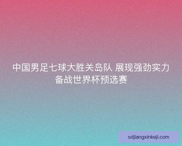 中国男足七球大胜关岛队 展现强劲实力备战世界杯预选赛 中国男足七球大胜关岛队 展现强劲实力备战世界杯预选赛