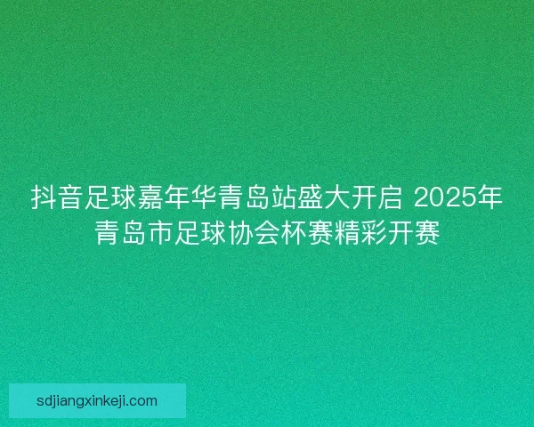 抖音足球嘉年华青岛站盛大开启 2025年青岛市足球协会杯赛精彩开赛