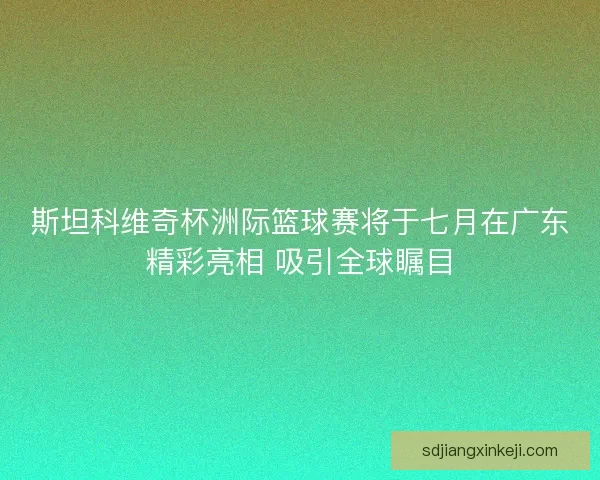 斯坦科维奇杯洲际篮球赛将于七月在广东精彩亮相 吸引全球瞩目