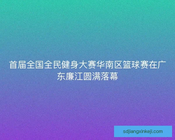 首届全国全民健身大赛华南区篮球赛在广东廉江圆满落幕