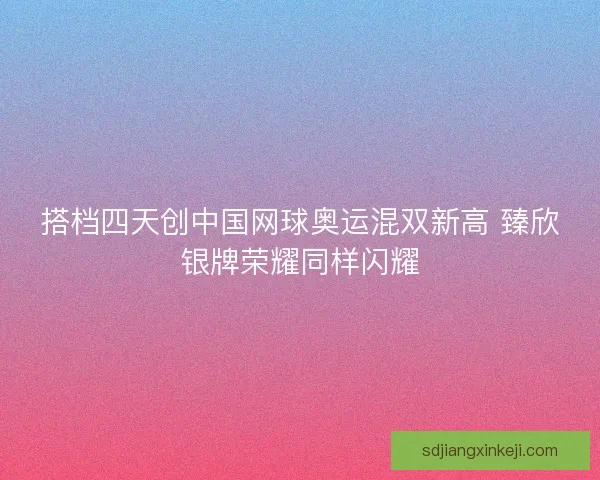 搭档四天创中国网球奥运混双新高 臻欣银牌荣耀同样闪耀