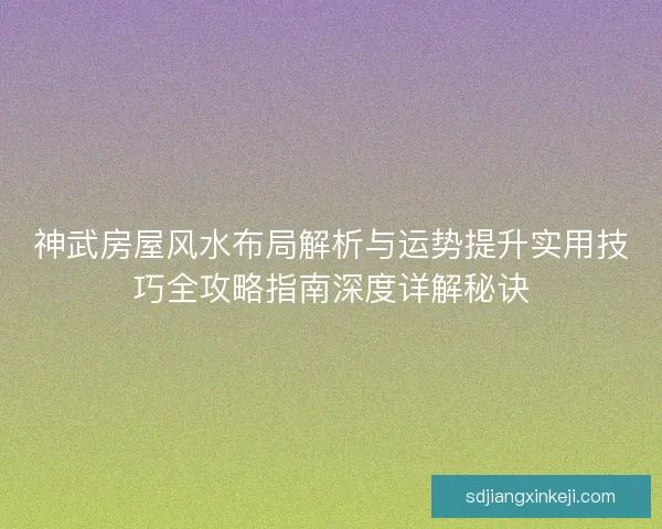 神武房屋风水布局解析与运势提升实用技巧全攻略指南深度详解秘诀