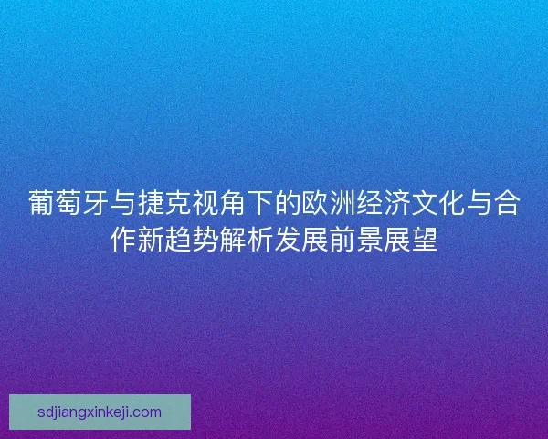 葡萄牙与捷克视角下的欧洲经济文化与合作新趋势解析发展前景展望