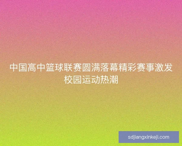 中国高中篮球联赛圆满落幕精彩赛事激发校园运动热潮 中国高中篮球联赛圆满落幕精彩赛事激发校园运动热潮