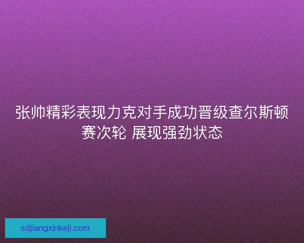 张帅精彩表现力克对手成功晋级查尔斯顿赛次轮 展现强劲状态