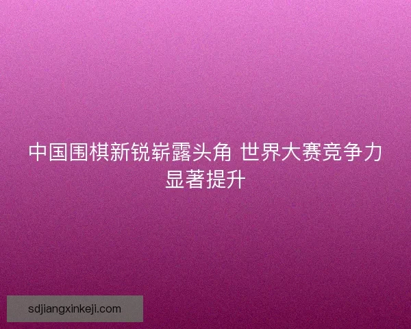 中国围棋新锐崭露头角 世界大赛竞争力显著提升 中国围棋新锐崭露头角 世界大赛竞争力显著提升