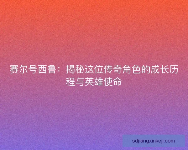 赛尔号西鲁:揭秘这位传奇角色的成长历程与英雄使命 赛尔号西鲁:揭秘这位传奇角色的成长历程与英雄使命