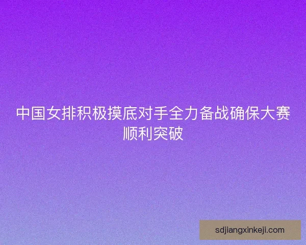 中国女排积极摸底对手全力备战确保大赛顺利突破