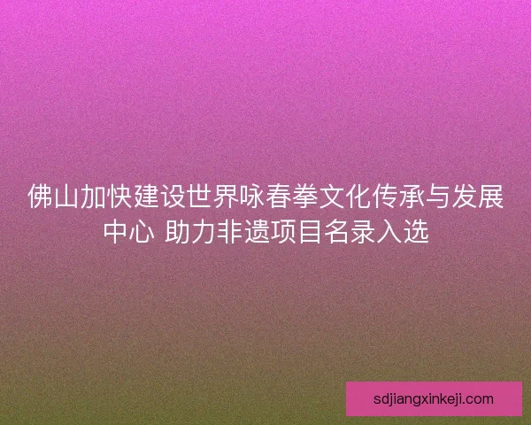 佛山加快建设世界咏春拳文化传承与发展中心 助力非遗项目名录入选