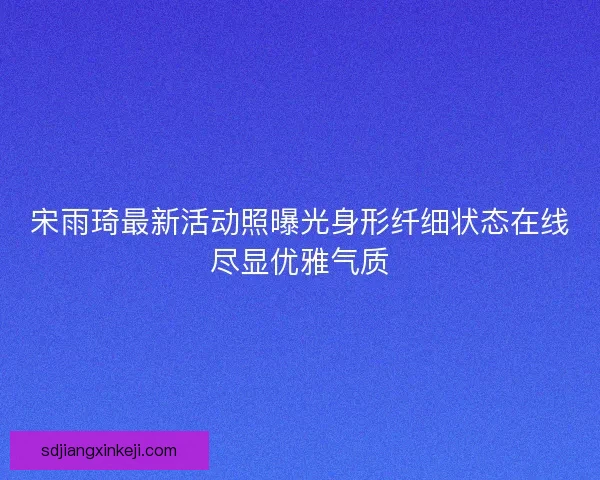 宋雨琦最新活动照曝光身形纤细状态在线尽显优雅气质