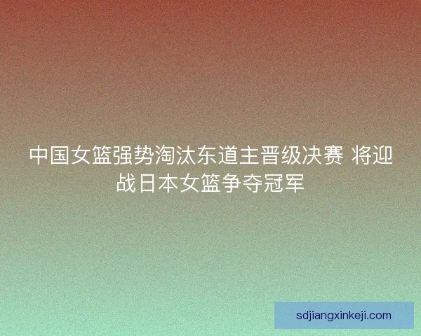 中国女篮强势淘汰东道主晋级决赛 将迎战日本女篮争夺冠军 中国女篮强势淘汰东道主晋级决赛 将迎战日本女篮争夺冠军