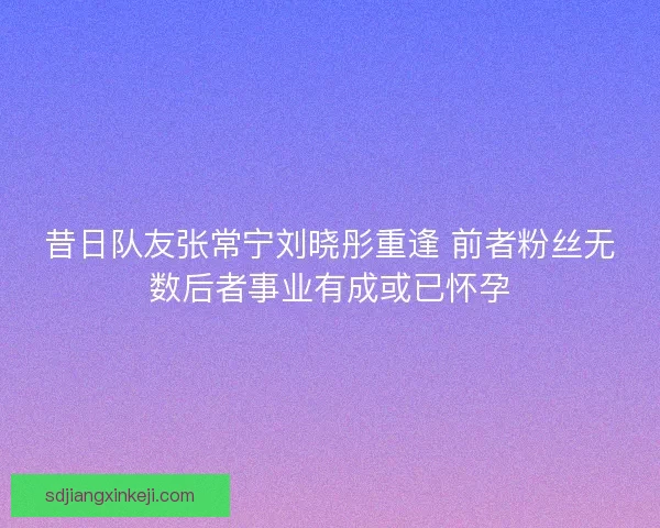 昔日队友张常宁刘晓彤重逢 前者粉丝无数后者事业有成或已怀孕