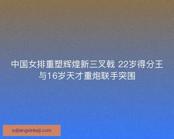 中国女排重塑辉煌新三叉戟 22岁得分王与16岁天才重炮联手突围
