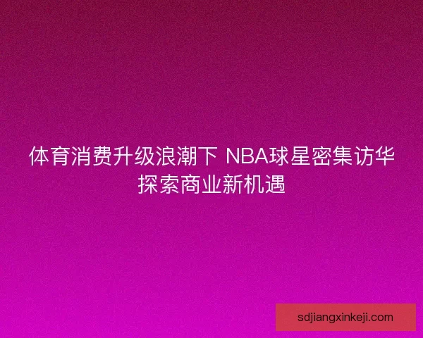 体育消费升级浪潮下 NBA球星密集访华探索商业新机遇