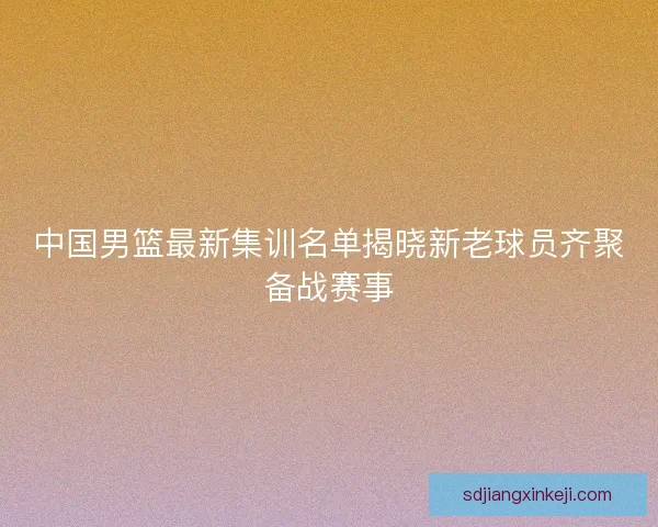 中国男篮最新集训名单揭晓新老球员齐聚备战赛事 中国男篮最新集训名单揭晓新老球员齐聚备战赛事